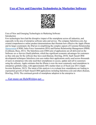 Uses of New and Emerging Technologies in Marketing Software
Uses of New and Emerging Technologies in Marketing Software
Introduction
Few technologies have had the disruptive impact of the smartphone across all industries, and
especially in the area of enterprise software sales and service. The company Salesforce.com, has
created comprehensive online product demonstrations that illustrate how effective the Apple iPhone
and its larger counterpart, the iPad are in simplifying the complex aspects of Customer Relationship
Management (CRM), Sales Force Automation (SFA) and Partner Relationship Management (PRM)
(Limbasan, Rusu, 2011). The Salesforce.com CRM suite of applications are all delivered on the
Software–as–a–Service (SaaS) platform, which has significant economic advantages for customers
as they only pay for the software they have used (Katzan, Dowling, 2010). SaaS–based CRM
development techniques Salesforce.com uses makes their applications easily used across thousands
of users in enterprises who only need their smartphones to access, update and sell to customers
using the software. Apple estimates that the iPhone is now the most commonly used smartphone in
enterprises globally today, with approximately 68% market share as of fiscal year 2011 (Apple
Investor Relations, 2012). The intent of this analysis is to evaluate how smartphones are leading to
exponential growth of SaaS–based CRM applications including Salesforce.com and others (Katzan,
Dowling, 2010). The continued growth of smartphone adoption in the enterprise is
... Get more on HelpWriting.net ...
 