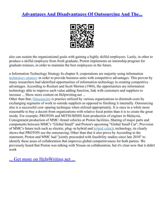 Advantages And Disadvantages Of Outsourcing And The...
also can sustain the organizational goals with gaining a highly skilful employees. Lastly, in other to
produce a skilful employee from fresh graduate, Proton implements an internship program for
graduate trainees, in order to maintain the best employees in the future.
o Information Technology Strategy In chapter 8, corporations are majority using information
technology strategy in order to provide business units with competitive advantages. This proven by
many researchers had identified opportunities of information technology in creating competitive
advantages. According to Rockart and Scott Morton (1984), the opportunities are information
technology able to improve each value adding function, link with customers and suppliers to
increase ... Show more content on Helpwriting.net ...
Other than that, Outsourcing is practice utilized by various organizations to diminish costs by
exchanging segments of work to outside suppliers as opposed to finishing it internally. Outsourcing
also is a successful cost–sparing technique when utilized appropriately. It is once in a while more
reasonable to buy a decent from organizations with relative focal points than it is to create the great
inside. For example, PROTON and MITSUBISHI Joint production of engines in Malaysia,
Consignment production of MMC–brand vehicles at Proton facilities, Sharing of major parts and
components between MMC's "Global Small" and Proton's upcoming "Global Small Car", Provision
of MMC's future tech such as electric, plug–in hybrid and hybrid vehicle technology, its clearly
shows that PROTON use the outsourcing. Other than that it also prove by According to the
statement, Proton and MMC had "jointly proceeded with feasibility studies since late 2010" to
identify these areas of collaboration that improves global competitiveness for both parties. We
previously heard that Proton was talking with Nissan on collaboration, but it's clear now that it didn't
work
... Get more on HelpWriting.net ...
 