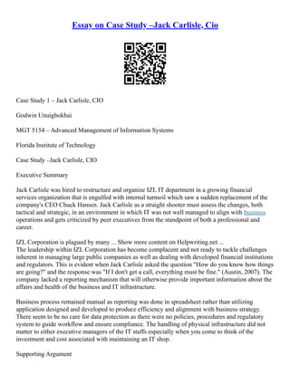 Essay on Case Study –Jack Carlisle, Cio
Case Study 1 – Jack Carlisle, CIO
Godwin Unuigbokhai
MGT 5154 – Advanced Management of Information Systems
Florida Institute of Technology
Case Study –Jack Carlisle, CIO
Executive Summary
Jack Carlisle was hired to restructure and organize IZL IT department in a growing financial
services organization that is engulfed with internal turmoil which saw a sudden replacement of the
company's CEO Chuck Hansen. Jack Carlisle as a straight shooter must assess the changes, both
tactical and strategic, in an environment in which IT was not well managed to align with business
operations and gets criticized by peer executives from the standpoint of both a professional and
career.
IZL Corporation is plagued by many ... Show more content on Helpwriting.net ...
The leadership within IZL Corporation has become complacent and not ready to tackle challenges
inherent in managing large public companies as well as dealing with developed financial institutions
and regulators. This is evident when Jack Carlisle asked the question "How do you know how things
are going?" and the response was "If I don't get a call, everything must be fine." (Austin, 2007). The
company lacked a reporting mechanism that will otherwise provide important information about the
affairs and health of the business and IT infrastructure.
Business process remained manual as reporting was done in spreadsheet rather than utilizing
application designed and developed to produce efficiency and alignment with business strategy.
There seem to be no care for data protection as there were no policies, procedures and regulatory
system to guide workflow and ensure compliance. The handling of physical infrastructure did not
matter to either executive managers of the IT staffs especially when you come to think of the
investment and cost associated with maintaining an IT shop.
Supporting Argument
 