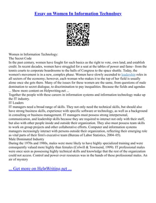 Essay on Women In Information Technology
Women in Information Technology:
The Secret Code
In the past century, women have fought for such basics as the right to vote, own land, and establish
credit. In recent decades, women have struggled for a seat at the tables of power and fame– from the
tennis courts to corporate boardrooms to the halls of Congress to the space shuttle. Today, the
women's movement is in a new, complex phase. Women have slowly ascended to leadership roles in
all sectors of the economy; however, each woman who makes it to the top of her field is usually
alone once she gets there. Many of the issues for these women are the same, from questions of male
domination to secret dialogue, to discrimination to pay inequalities. Because the fields and agendas
... Show more content on Helpwriting.net ...
Together the people with these careers in information systems and information technology make up
the IT industry.
IT Leaders
IT managers need a broad range of skills. They not only need the technical skills, but should also
have strong business skills, experience with specific software or technology, as well as a background
in consulting or business management. IT managers must possess strong interpersonal,
communication, and leadership skills because they are required to interact not only with their staff,
but also with other people inside and outside their organization. They also must possess team skills
to work on group projects and other collaborative efforts. Computer and information systems
managers increasingly interact with persons outside their organization, reflecting their emerging role
as vital parts of their firm's executive team (Bureau of Labor Statistics, 2004–05).
Male Dominated Industry
During the 1970s and 1980s, males were more likely to have highly specialized training and were
consequently valued more highly than females (Colwill & Townsend, 1999). IT professional males
were once seen as possessing highly technical skills and knowledge that the rest of the organization
could not access. Control and power over resources was in the hands of these professional males. An
air of mystery
... Get more on HelpWriting.net ...
 