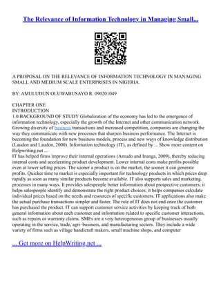 The Relevance of Information Technology in Managing Small...
A PROPOSAL ON THE RELEVANCE OF INFORMATION TECHNOLOGY IN MANAGING
SMALL AND MEDIUM SCALE ENTERPRISES IN NIGERIA.
BY: AMULUDUN OLUWABUSAYO R. 090201049
CHAPTER ONE
INTRODUCTION
1.0 BACKGROUND OF STUDY Globalization of the economy has led to the emergence of
information technology, especially the growth of the Internet and other communication network.
Growing diversity of business transactions and increased competition, companies are changing the
way they communicate with new processes that sharpen business performance. The Internet is
becoming the foundation for new business models, process and new ways of knowledge distribution
(Laudon and Laudon, 2000). Information technology (IT), as defined by ... Show more content on
Helpwriting.net ...
IT has helped firms improve their internal operations (Amudo and Inanga, 2009), thereby reducing
internal costs and accelerating product development. Lower internal costs make profits possible
even at lower selling prices. The sooner a product is on the market, the sooner it can generate
profits. Quicker time to market is especially important for technology products in which prices drop
rapidly as soon as many similar products become available. IT also supports sales and marketing
processes in many ways. It provides salespeople better information about prospective customers; it
helps salespeople identify and demonstrate the right product choices; it helps companies calculate
individual prices based on the needs and resources of specific customers. IT applications also make
the actual purchase transactions simpler and faster. The role of IT does not end once the customer
has purchased the product. IT can support customer service activities by keeping track of both
general information about each customer and information related to specific customer interactions,
such as repairs or warranty claims. SMEs are a very heterogeneous group of businesses usually
operating in the service, trade, agri–business, and manufacturing sectors. They include a wide
variety of firms such as village handicraft makers, small machine shops, and computer
... Get more on HelpWriting.net ...
 