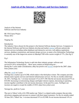 Analysis of the Internet -- Software and Services Industry
Analysis of the Internet
Software and Services Industry
BE 530 Course Project
Winter 2012
Tingting Xu
Introduction
The industry I have chosen for this project is the Internet Software &amp; Services. Companies in
the Internet Software and Services Industry develop and market internet software and provide
internet services including online databases and interactive services, web address registration
services, database construction, and internet design services, to name a few Information Technology
is currently one of the largest ten sectors in S&amp;P 500 with a sector weight of 17%. (See fig.1)
Fig.1
The Information Technology Sector is split into three industry groups: software and
service(39.14%); technological ... Show more content on Helpwriting.net ...
During the 5 years under consideration, eBay has positive net income except for the 2007. (data
from ycharts.com)
eBay Inc. profit in 5 years
VeriSign has a market cap of 4.28B, which makes it the third place winner. The company provides
domain name registry services and internet infrastructure services. For the six months ended June
30, 2011, VeriSign, Inc. 's revenue increased 11% to $371.4M. But the net income decreased 57% to
$34.6M. Increasing in restructuring charges and higher interest expense, decreasing in operating
income together contribute to the net income decreases. In the past five years, VeriSign's net
incomes are negative except the middle of 2010. (data from ychart.com)
Verisign Inc. profit in 5 years
The next is Yahoo! with a 616.19M market cap. Yahoo! is a digital media company that provides
advertisers engaging and canvases to connect with their target customers. For the six months ended
30 June 2011, Yahoo! Inc. 's revenue decreased 31% to $2.44B. Its net income decreased 14% to
 