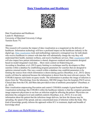 Data Visualization and Healthcare
Data Visualization and Healthcare
Lutalo O. Madzimoyo
University of Maryland University College
Turnitin Score 7%
Abstract
This research will examine the impact of data visualization as a megatrend on the delivery of
healthcare. Information technology will have a profound impact on the healthcare industry in the
digital age. Data visualization tools and methodology represent a reimagined way for individuals
who receive healthcare to connect with data that will substantially change the way they will
understand their health, maintain wellness, and receive healthcare services. Data visualization tools
will also impact how patient information is shared, diagnoses rendered and treatments designed
based on model integrated visual data ... Show more content on Helpwriting.net ...
According to Steurbaut, et al. (2013) query limiting is a technique used by developers to filter
searches within a database by establishing program parameters for searches that are designed to
optimize returned results. One way a search within a database may establish parameters is by
limiting the sources from which information is drawn during queries (Steurbaut, et al., 2013). Query
results will then be optimized because the information is drawn from the most relevant sources. The
COSARA imposes such limits on query results. The information to produce the image of infection is
drawn from the "Microbiology from the laboratory, DICOM images from the hospitals PACS server,
Clinical data from the CIS, and Meta data provided at time of antibiotic prescription" (Steurbaut, et
al., 2013).
Data visualization empowering Prevention and control: COSARA example A great benefit of data
visualization technology like COSARA within the healthcare industry is that the computer generated
image empowers physicians to see how an infection might be affecting the patient. Physicians can
determine the contagion level and establish controls (Steurbaut, et al., 2013). It is not only
information about the patient that the infectious image delivers, but how the disease may be
spreading, the speed of the spread, and any concentrated areas of infection within the body. This
kind of knowledge greatly informs the approach within ICU to treatment, depth and breadth of
knowledge about
... Get more on HelpWriting.net ...
 