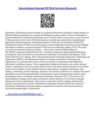 International Journal Of Web Services Research
Information Technology Journals Journals are academic publications intended to further progress in
different fields by reporting new research and findings by various authors. There are thousands of
journals dedicated to information technology, most of which release several issues a year. Out of all
of these journals, the five that will be discussed are ones that cater specifically to technological
applications and developments. International Journal of Web Services Research (IJWSR) The
International Journal of Web Services Research is a journal dedicated to the latest research findings
and industry solutions covering all aspects of Web services technology (Zhang, 2015). The topics
covered in this journal include case studies, ... Show more content on Helpwriting.net ...
The IJWSR is designed and dedicated to be a "valuable resource providing leading technologies,
development, ideas, and trends to an international readership of researchers and engineers in the
field of Web Services" (Zhang, 2015). International Journal of Strategic Information Technology and
Applications (IJSITA) The International Journal of Strategic Information Technology and
Applications is a journal based on state–of–the–art research in organizations that implement
information technology systems. These organizations include governments, non–profits, national
systems, corporations, and various other entities. Some of the topics that this journal covers include
analysis and avoidance of risk, problem detection and solutions, competitive advantages, data
mining, e–marketing, security strategies, and more. The mission of IJSITA is to "advance the field of
information systems through publication of high quality research and practitioner articles on the
development and use of strategic information technology" (Howard, 2015). Their focus is the
understanding of strategy and strategic information systems and how it is involved in strategic
planning for various organizations. This journal is especially useful to industry professionals,
scholars, and researchers. Journal of Information Technology Research (JITR) The Journal of
Information Technology Research compiles comprehensive research on the newest and most
accelerated breakthroughs in information
... Get more on HelpWriting.net ...
 