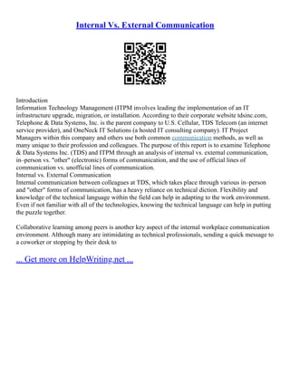 Internal Vs. External Communication
Introduction
Information Technology Management (ITPM involves leading the implementation of an IT
infrastructure upgrade, migration, or installation. According to their corporate website tdsinc.com,
Telephone & Data Systems, Inc. is the parent company to U.S. Cellular, TDS Telecom (an internet
service provider), and OneNeck IT Solutions (a hosted IT consulting company). IT Project
Managers within this company and others use both common communication methods, as well as
many unique to their profession and colleagues. The purpose of this report is to examine Telephone
& Data Systems Inc. (TDS) and ITPM through an analysis of internal vs. external communication,
in–person vs. "other" (electronic) forms of communication, and the use of official lines of
communication vs. unofficial lines of communication.
Internal vs. External Communication
Internal communication between colleagues at TDS, which takes place through various in–person
and "other" forms of communication, has a heavy reliance on technical diction. Flexibility and
knowledge of the technical language within the field can help in adapting to the work environment.
Even if not familiar with all of the technologies, knowing the technical language can help in putting
the puzzle together.
Collaborative learning among peers is another key aspect of the internal workplace communication
environment. Although many are intimidating as technical professionals, sending a quick message to
a coworker or stopping by their desk to
... Get more on HelpWriting.net ...
 