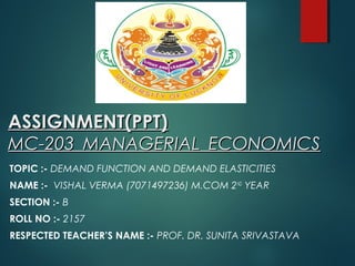 ASSIGNMENT(PPT)ASSIGNMENT(PPT)
MC-203 MANAGERIAL ECONOMICSMC-203 MANAGERIAL ECONOMICS
TOPIC :- DEMAND FUNCTION AND DEMAND ELASTICITIES
NAME :- VISHAL VERMA (7071497236) M.COM 2ND
YEAR
SECTION :- B
ROLL NO :- 2157
RESPECTED TEACHER’S NAME :- PROF. DR. SUNITA SRIVASTAVA
 