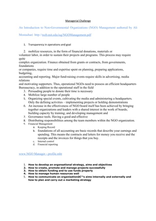 Managerial Challenge

An Introduction to Non-Governmental Organizations (NGO) Management authored by Ali

Mostashari http://web.mit.edu/isg/NGOManagement.pdf


   1. Transparency in operations and goal

    2. mobilize resources, in the form of financial donations, materials or
volunteer labor, in order to sustain their projects and programs. This process may require
quite
complex organization. Finance obtained from grants or contracts, from governments,
foundations
or companies, require time and expertise spent on planning, preparing applications,
budgeting,
accounting and reporting. Major fund-raising events require skills in advertising, media
relations
and motivating supporters. Thus, operational NGOs need to possess an efficient headquarters
Bureaucracy, in addition to the operational staff in the field
    3. Persuading people to donate their time is necessary
    4. Mobilize large number of people
    5. Organizing special events, cultivating the media and administering a headquarters.
        Only the defining activities – implementing projects or holding demonstrations
    6. An increase in the effectiveness of NGO board itself has been achieved by bringing
        together organizations and leaders with a shared interest in the work of boards;
        building capacity by training; and developing management and
    7. Governance tools. Having a good and effective
    8. Distributing responsibilities among the team members within the NGO organization.
   9.   Financial Management
            a. Keeping Record
           b. foundations of all accounting are basic records that describe your earnings and
                spending. This means the contracts and letters for money you receive and the
                receipts and the invoices for things that you buy.
           c.   Internal control
           d.   Financial reporting


www.NGO Manager - profile.mht


   1. How to develop an organsational strategy, aims and objectives
   2. How to create, promote and manage projects successfully
   3. How to obtain funding and to use funds properly
   4. How to manage human resources well
   5. How to communicate an organisationâ€™s aims internally and externally and
      how to plan and carry out a marketing strategy
 