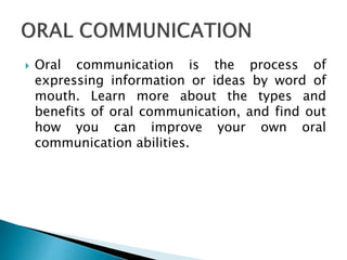 Oral communication is the process of
expressing information or ideas by word of
mouth. Learn more about the types and
benefits of oral communication, and find out
how you can improve your own oral
communication abilities.
 