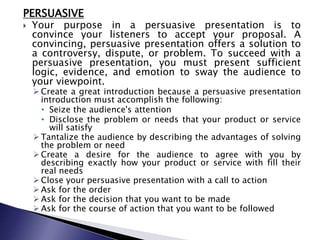 PERSUASIVE
 Your purpose in a persuasive presentation is to
convince your listeners to accept your proposal. A
convincing, persuasive presentation offers a solution to
a controversy, dispute, or problem. To succeed with a
persuasive presentation, you must present sufficient
logic, evidence, and emotion to sway the audience to
your viewpoint.
 Create a great introduction because a persuasive presentation
introduction must accomplish the following:
• Seize the audience's attention
• Disclose the problem or needs that your product or service
will satisfy
 Tantalize the audience by describing the advantages of solving
the problem or need
 Create a desire for the audience to agree with you by
describing exactly how your product or service with fill their
real needs
 Close your persuasive presentation with a call to action
 Ask for the order
 Ask for the decision that you want to be made
 Ask for the course of action that you want to be followed
 