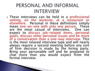  These interviews can be held in a professional
setting, on the worksite, at a restaurant or
elsewhere. Personal in these definitions simply
mean one-on-one with only one person. These
are the most casual of interviews. One can
expect to discuss job-related items, personal
goals, discuss other personal issues and be more
of a conversation than a one-way interview. This
is the most relaxed interview type and will nearly
always require a second meeting before any sort
of firm decision is made by the hiring party.
Bring your personable self and be prepared to
chat more than you would expect from the
formal interview.
 