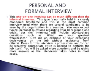  This one-on-one interview can be much different than the
informal interview. This type is normally held in a closely
monitored timeframe and this is the most common
interview used when there are several candidates to be
seen by the organization in a session. You may expect
typical personal questions regarding your background and
goals, but the interview will include standardized
questions such as: What are your greatest
weaknesses? Give me an example of your exercising
decisiveness on the job without assistance from
others? Dress for this interview is professional and/or can
be whatever appropriate attire is needed to perform the
job itself. You will be asked more questions and be giving
more answers as the interviewer takes notes in most
cases.
 