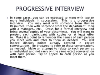  In some cases, you can be expected to meet with two or
more individuals in succession. This is a progressive
interview. You may meet with someone from Human
Resources, then with someone from the department, then
with a manager.. etc.. Dress for a formal interview and
bring several copies of your documents. You will want to
present each participant with copies or at least offer
to. Make it a point to remember the names of each person
you meet with and refer to them as needed. You will
indeed discuss points already covered in earlier
conversations. Be prepared to refer to these conversations
as needed. Make an attempt to relate to each person as
an individual and not carry on the same exact conversation
with each person. Try to appeal to each person as you
meet them.
 
