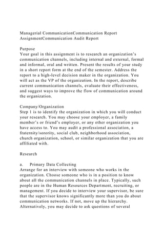 Managerial CommunicationCommunication Report
AssignmentCommunication Audit Report
Purpose
Your goal in this assignment is to research an organization’s
communication channels, including internal and external, formal
and informal, oral and written. Present the results of your study
in a short report form at the end of the semester. Address the
report to a high-level decision maker in the organization. You
will act as the VP of the organization. In the report, describe
current communication channels, evaluate their effectiveness,
and suggest ways to improve the flow of communication around
the organization.
Company/Organization
Step 1 is to identify the organization in which you will conduct
your research. You may choose your employer, a family
member’s or friend’s employer, or any other organization you
have access to. You may audit a professional association, a
fraternity/sorority, social club, neighborhood association,
church organization, school, or similar organization that you are
affiliated with.
Research
a. Primary Data Collecting
Arrange for an interview with someone who works in the
organization. Choose someone who is in a position to know
about all the communication channels in place. Typically, such
people are in the Human Resources Department, recruiting, or
management. If you decide to interview your supervisor, be sure
that the supervisor knows significantly more than you do about
communication networks. If not, move up the hierarchy.
Alternatively, you may decide to ask questions of several
 