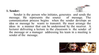 1. Sender:
Sender is the person who initiates, generates and sends the
message. He represents the source of message. The
communication process begins when the sender develops an
idea or message he wants to transmit. He must arrange the
ideas in a manner that can be understood by the receiver. A
lecturer delivering a lecture in the classroom is the sender of
the message or a manager addressing his team in a meeting is
sender of the message.
 