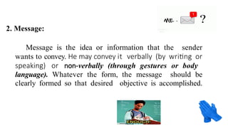 2. Message:
Message is the idea or information that the sender
wants to convey. He may convey it verbally (by writing or
speaking) or non-verbally (through gestures or body
language). Whatever the form, the message should be
clearly formed so that desired objective is accomplished.
 