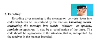 3. Encoding:
Encoding gives meaning to the message or converts ideas into
codes which can be understood by the receiver. Encoding means
translating the message into words (written or spoken),
symbols or gestures. It may be a combination of the three. The
code should be appropriate to the situation, that is, interpreted by
the receiver in the manner intended.
 