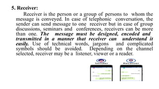 5. Receiver:
Receiver is the person or a group of persons to whom the
message is conveyed. In case of telephonic conversation, the
sender can send message to one receiver but in case of group
discussions, seminars and conferences, receivers can be more
than one. The message must be designed, encoded and
transmitted in a manner that receiver can understand it
easily. Use of technical words, jargons and complicated
symbols should be avoided. Depending on the channel
selected, receiver may be a listener, viewer or a reader.
 