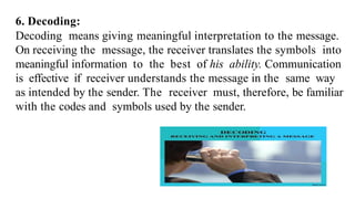 6. Decoding:
Decoding means giving meaningful interpretation to the message.
On receiving the message, the receiver translates the symbols into
meaningful information to the best of his ability. Communication
is effective if receiver understands the message in the same way
as intended by the sender. The receiver must, therefore, be familiar
with the codes and symbols used by the sender.
 