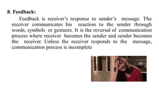 8. Feedback:
Feedback is receiver’s response to sender’s message. The
receiver communicates his reaction to the sender through
words, symbols or gestures. It is the reversal of communication
process where receiver becomes the sender and sender becomes
the receiver. Unless the receiver responds to the message,
communication process is incomplete
 