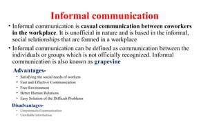 Informal communication
• Informal communication is casual communication between coworkers
in the workplace. It is unofficial in nature and is based in the informal,
social relationships that are formed in a workplace
• Informal communication can be defined as communication between the
individuals or groups which is not officially recognized. Informal
communication is also known as grapevine
Advantages-
• Satisfying the social needs of workers
• Fast and Effective Communication
• Free Environment
• Better Human Relations
• Easy Solution of the Difficult Problems
Disadvantages-
• Unsystematic Communication
• Unreliable information
 