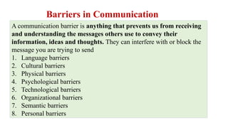 Barriers in Communication
A communication barrier is anything that prevents us from receiving
and understanding the messages others use to convey their
information, ideas and thoughts. They can interfere with or block the
message you are trying to send
1. Language barriers
2. Cultural barriers
3. Physical barriers
4. Psychological barriers
5. Technological barriers
6. Organizational barriers
7. Semantic barriers
8. Personal barriers
 