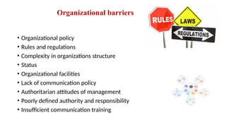 Organizational barriers
• Organizational policy
• Rules and regulations
• Complexity in organizations structure
• Status
• Organizational facilities
• Lack of communication policy
• Authoritarian attitudes of management
• Poorly defined authority and responsibility
• Insufficient communication training
 