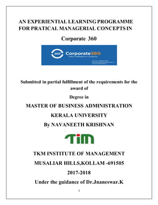 1
AN EXPERIENTIAL LEARNINGPROGRAMME
FOR PRATICAL MANAGERIAL CONCEPTSIN
Corporate 360
Submitted in partial fulfillment of the requirements for the
award of
Degree in
MASTER OF BUSINESS ADMINISTRATION
KERALA UNIVERSITY
By NAVANEETH KRISHNAN
TKM INSTITUTE OF MANAGEMENT
MUSALIAR HILLS,KOLLAM -691505
2017-2018
Under the guidance of Dr.Jnaneswar.K
 