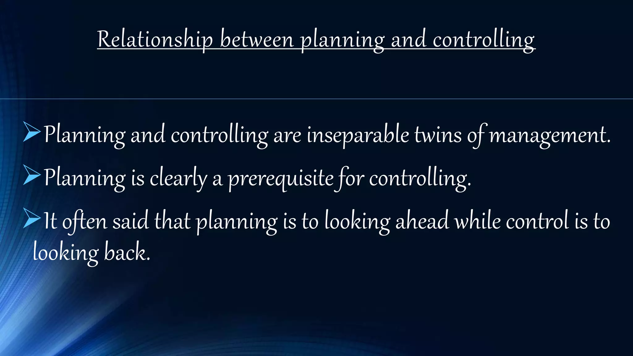 Relationship between planning and controlling
Planning and controlling are inseparable twins of management.
Planning is clearly a prerequisite for controlling.
It often said that planning is to looking ahead while control is to
looking back.
 