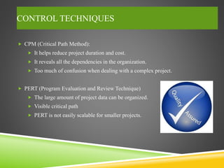 CONTROL TECHNIQUES
 CPM (Critical Path Method):
 It helps reduce project duration and cost.
 It reveals all the dependencies in the organization.
 Too much of confusion when dealing with a complex project.
 PERT (Program Evaluation and Review Technique)
 The large amount of project data can be organized.
 Visible critical path
 PERT is not easily scalable for smaller projects.
 
