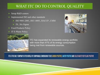 WHAT ITC DO TO CONTROL QUALITY
 Setup R&D centers
 Implemented ISO and other standards
 ISO 9001:2001, ISO 14001, HACCP , CMM
 5S , Six Sigma
 Food Products Policy
 IT E-Waste Policy
ITC has expanded its renewable energy portfolio
with more than 41% of its energy consumption
being met from renewable sources.
 