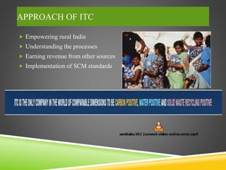 APPROACH OF ITC
 Empowering rural India
 Understanding the processes
 Earning revenue from other sources
 Implementation of SCM standards
 