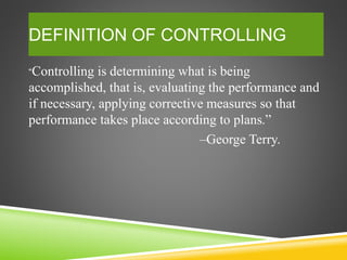DEFINITION OF CONTROLLING
“Controlling is determining what is being
accomplished, that is, evaluating the performance and
if necessary, applying corrective measures so that
performance takes place according to plans.”
–George Terry.
 