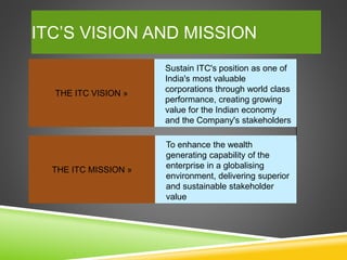 ITC’S VISION AND MISSION
THE ITC VISION »
Sustain ITC's position as one of
India's most valuable
corporations through world class
performance, creating growing
value for the Indian economy
and the Company's stakeholders
THE ITC MISSION »
To enhance the wealth
generating capability of the
enterprise in a globalising
environment, delivering superior
and sustainable stakeholder
value
 