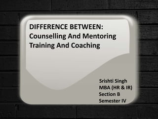 DIFFERENCE BETWEEN:
Counselling And Mentoring
Training And Coaching
Srishti Singh
MBA (HR & IR)
Section B
Semester IV
 