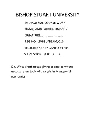 BISHOP STUART UNIVERSITY
MANAGERIAL COURSE WORK
NAME; AMUTUHAIRE RONARD
SIGNATURE………………………….
REG NO; 15/BSU/BEAM/010
LECTURE; KAHANGANE JOFFERY
SUBMISSION DATE…./……/……
Qn. Write short notes giving examples where
necessary on tools of analysis in Managerial
economics.
 