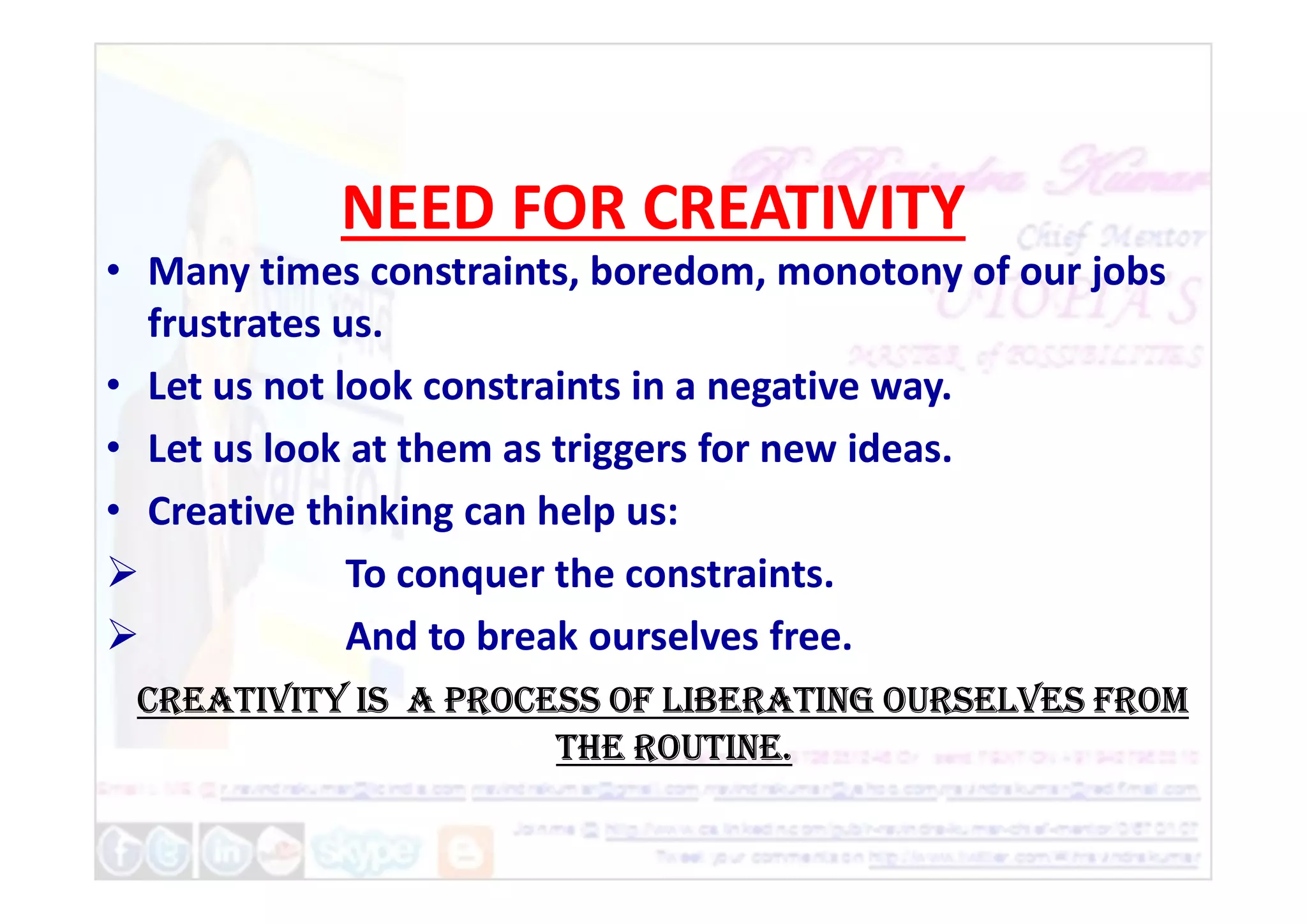 NEED FOR CREATIVITY
• Many times constraints, boredom, monotony of our jobs
frustrates us.
• Let us not look constraints in a negative way.
• Let us look at them as triggers for new ideas.
• Let us look at them as triggers for new ideas.
• Creative thinking can help us:
 To conquer the constraints.
 And to break ourselves free.
Creativity is a proCess of liberating ourselves from
the routine.
 