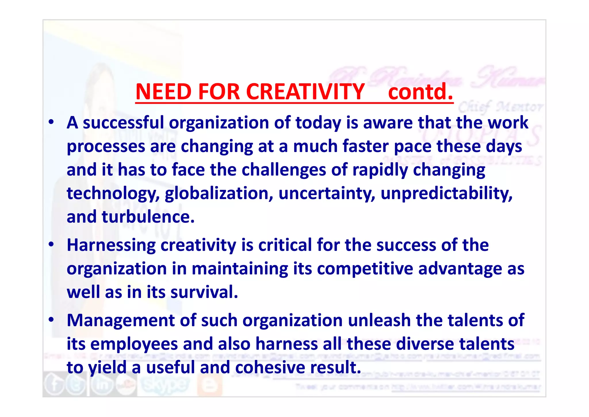 NEED FOR CREATIVITY contd.
• A successful organization of today is aware that the work
processes are changing at a much faster pace these days
and it has to face the challenges of rapidly changing
technology, globalization, uncertainty, unpredictability,
and turbulence.
and turbulence.
• Harnessing creativity is critical for the success of the
organization in maintaining its competitive advantage as
well as in its survival.
• Management of such organization unleash the talents of
its employees and also harness all these diverse talents
to yield a useful and cohesive result.
 