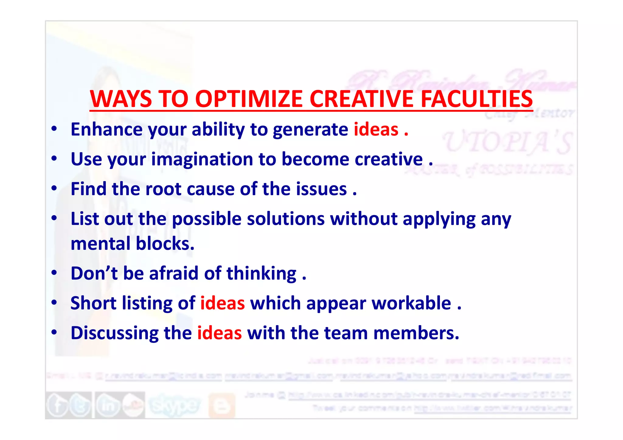 WAYS TO OPTIMIZE CREATIVE FACULTIES
• Enhance your ability to generate ideas .
• Use your imagination to become creative .
• Find the root cause of the issues .
• List out the possible solutions without applying any
• List out the possible solutions without applying any
mental blocks.
• Don’t be afraid of thinking .
• Short listing of ideas which appear workable .
• Discussing the ideas with the team members.
 