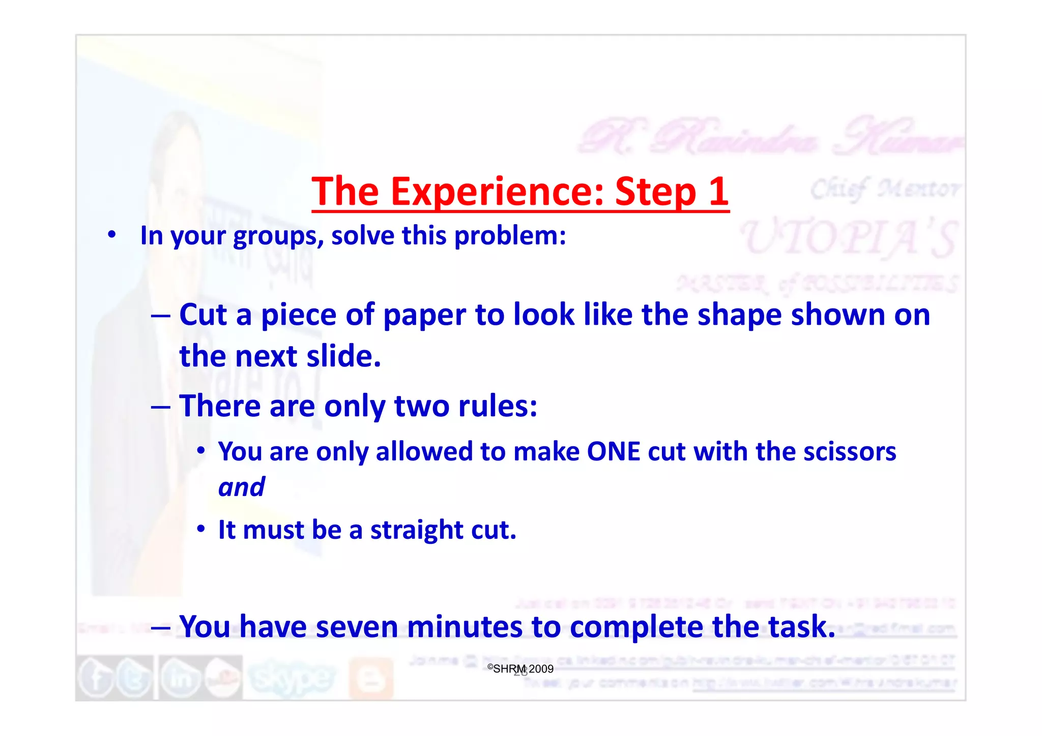 The Experience: Step 1
• In your groups, solve this problem:
– Cut a piece of paper to look like the shape shown on
the next slide.
the next slide.
– There are only two rules:
• You are only allowed to make ONE cut with the scissors
and
• It must be a straight cut.
– You have seven minutes to complete the task.
28
©SHRM 2009
 
