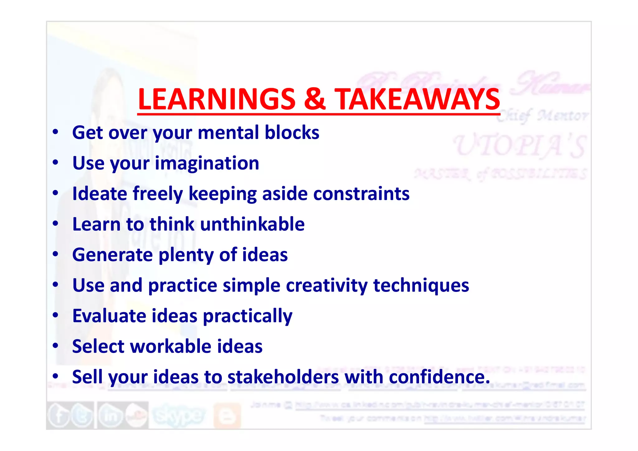 LEARNINGS & TAKEAWAYS
• Get over your mental blocks
• Use your imagination
• Ideate freely keeping aside constraints
• Learn to think unthinkable
• Learn to think unthinkable
• Generate plenty of ideas
• Use and practice simple creativity techniques
• Evaluate ideas practically
• Select workable ideas
• Sell your ideas to stakeholders with confidence.
 