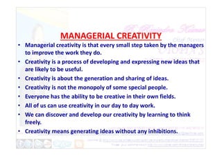 MANAGERIAL CREATIVITY
• Managerial creativity is that every small step taken by the managers
to improve the work they do.
• Creativity is a process of developing and expressing new ideas that
are likely to be useful.
• Creativity is about the generation and sharing of ideas.
• Creativity is about the generation and sharing of ideas.
• Creativity is not the monopoly of some special people.
• Everyone has the ability to be creative in their own fields.
• All of us can use creativity in our day to day work.
• We can discover and develop our creativity by learning to think
freely.
• Creativity means generating ideas without any inhibitions.
 