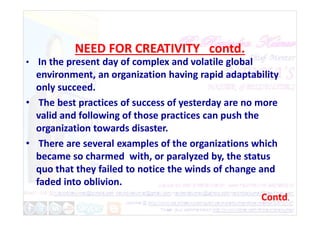 NEED FOR CREATIVITY contd.
• In the present day of complex and volatile global
environment, an organization having rapid adaptability
only succeed.
• The best practices of success of yesterday are no more
valid and following of those practices can push the
valid and following of those practices can push the
organization towards disaster.
• There are several examples of the organizations which
became so charmed with, or paralyzed by, the status
quo that they failed to notice the winds of change and
faded into oblivion.
Contd.
 