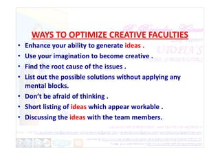 WAYS TO OPTIMIZE CREATIVE FACULTIES
• Enhance your ability to generate ideas .
• Use your imagination to become creative .
• Find the root cause of the issues .
• List out the possible solutions without applying any
• List out the possible solutions without applying any
mental blocks.
• Don’t be afraid of thinking .
• Short listing of ideas which appear workable .
• Discussing the ideas with the team members.
 