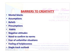 BARRIERS TO CREATIVITY
• Mental blocks
• Assumptions
• Beliefs
• Presumptions
• Presumptions
• Habits
• Negative attitudes
• Need to confirm to norms
• Fear of unfamiliar situations
• Feeling of helplessness
• Single track outlook
 