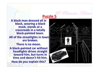 Puzzle 5
A black man dressed all in
black, wearing a black
mask, stands at a
crossroads in a totally
black-painted town.
24
black-painted town.
All of the streetlights in town
are broken.
There is no moon.
A black-painted car without
headlights drives straight
toward him, but turns in
time and doesn't hit him.
How do you explain this?
 