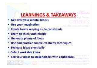 LEARNINGS & TAKEAWAYS
• Get over your mental blocks
• Use your imagination
• Ideate freely keeping aside constraints
• Learn to think unthinkable
• Learn to think unthinkable
• Generate plenty of ideas
• Use and practice simple creativity techniques
• Evaluate ideas practically
• Select workable ideas
• Sell your ideas to stakeholders with confidence.
 