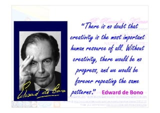 “There is no doubt that
creativity is the most important
human resource of all. Without
creativity, there would be no
creativity, there would be no
progress, and we would be
forever repeating the same
patterns.” Edward de Bono
 