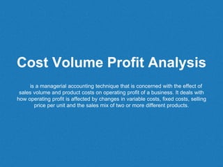 Cost Volume Profit Analysis
is a managerial accounting technique that is concerned with the effect of
sales volume and product costs on operating profit of a business. It deals with
how operating profit is affected by changes in variable costs, fixed costs, selling
price per unit and the sales mix of two or more different products.
 