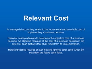 Relevant Cost
In managerial accounting, refers to the incremental and avoidable cost of
implementing a business decision.
Relevant costing attempts to determine the objective cost of a business
decision. An objective measure of the cost of a business decision is the
extent of cash outflows that shall result from its implementation.
Relevant costing focuses on just that and ignores other costs which do
not affect the future cash flows.
 