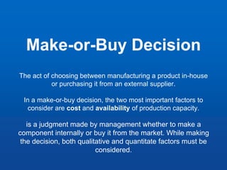 Make-or-Buy Decision
The act of choosing between manufacturing a product in-house
or purchasing it from an external supplier.
In a make-or-buy decision, the two most important factors to
consider are cost and availability of production capacity.
is a judgment made by management whether to make a
component internally or buy it from the market. While making
the decision, both qualitative and quantitate factors must be
considered.
 